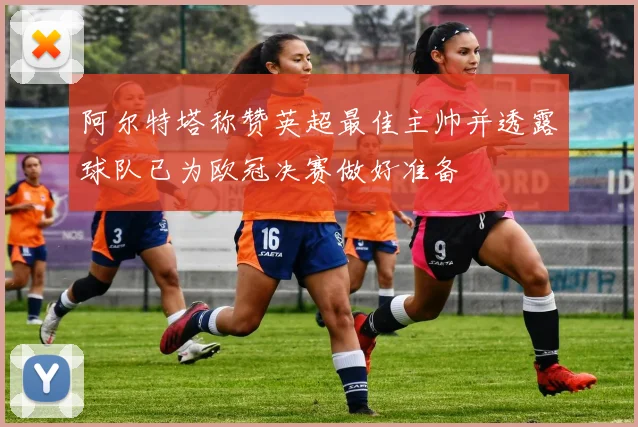 阿尔特塔称赞英超最佳主帅并透露球队已为欧冠决赛做好准备