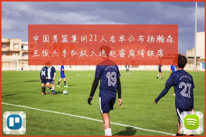 中国男篮集训21人名单公布杨瀚森王俊杰李弘权入选赵睿周琦缺席