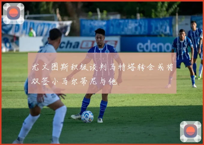 尤文图斯积极谈判马特塔转会或将双签小马尔蒂尼与他