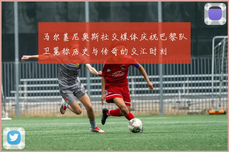 马尔基尼奥斯社交媒体庆祝巴黎队卫冕称历史与传奇的交汇时刻