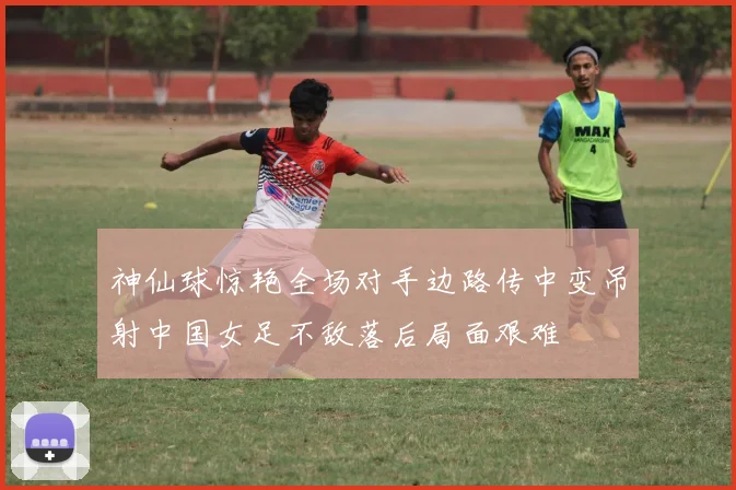 神仙球惊艳全场对手边路传中变吊射中国女足不敌落后局面艰难