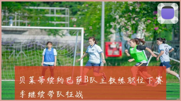 贝莱蒂续约巴萨B队主教练职位下赛季继续带队征战
