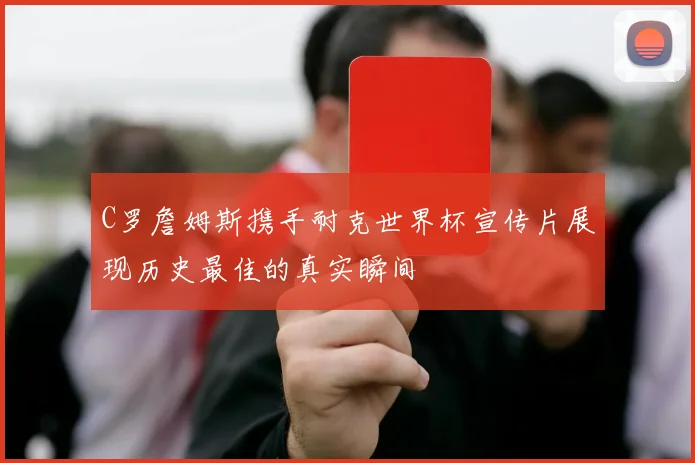 C罗詹姆斯携手耐克世界杯宣传片展现历史最佳的真实瞬间