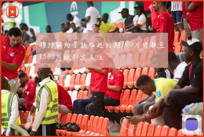 穆帅解约条款临近到期700万将涨至1500万欧引发关注