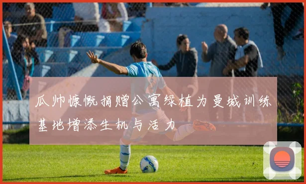 瓜帅慷慨捐赠公寓绿植为曼城训练基地增添生机与活力