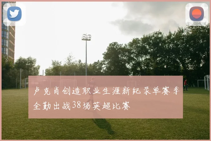 卢克肖创造职业生涯新纪录单赛季全勤出战38场英超比赛