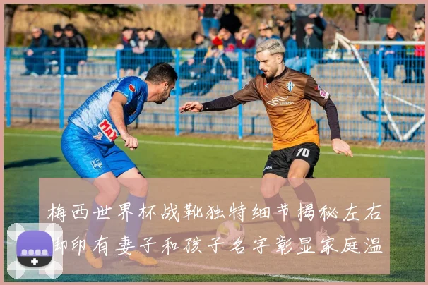 梅西世界杯战靴独特细节揭秘左右脚印有妻子和孩子名字彰显家庭温暖