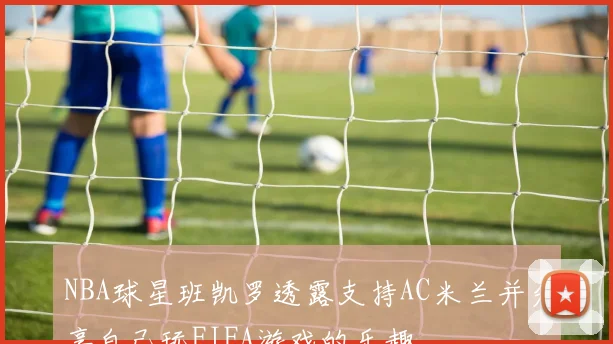 NBA球星班凯罗透露支持AC米兰并分享自己玩FIFA游戏的乐趣