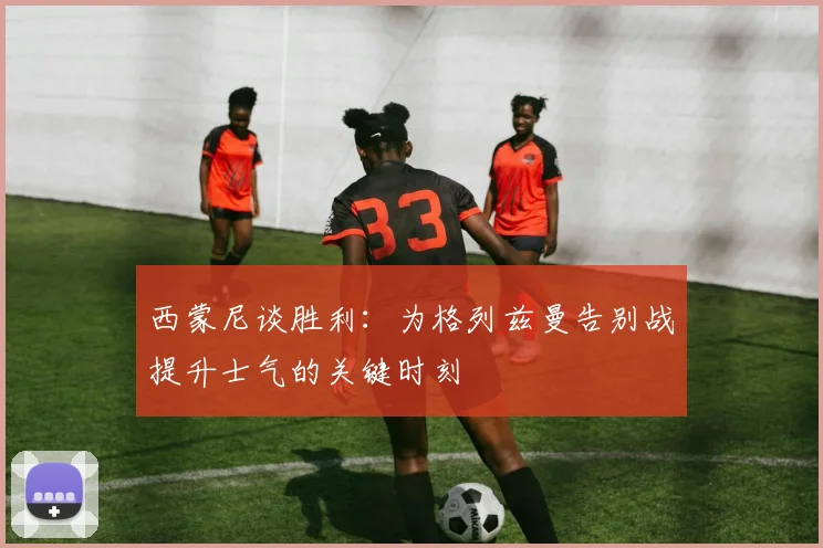西蒙尼谈胜利：为格列兹曼告别战提升士气的关键时刻