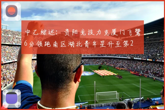 中乙综述：贵阳竞技力克厦门飞鹭6分领跑南区湖北青年星升至第2