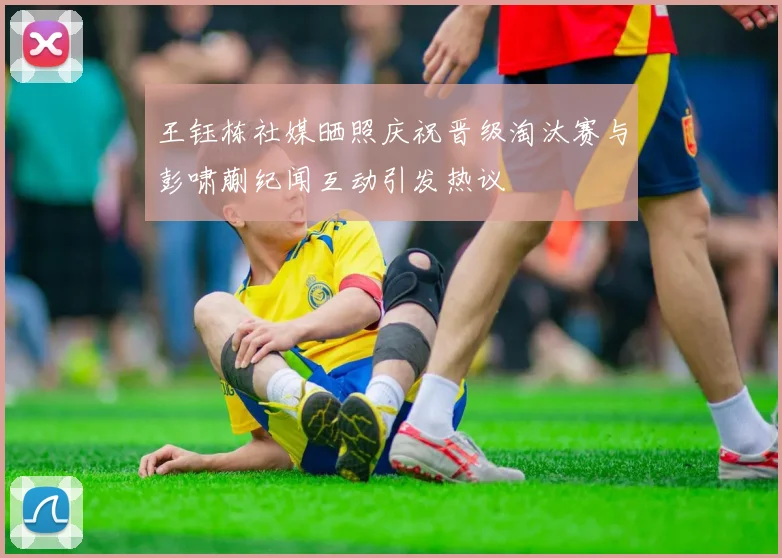 王钰栋社媒晒照庆祝晋级淘汰赛与彭啸蒯纪闻互动引发热议