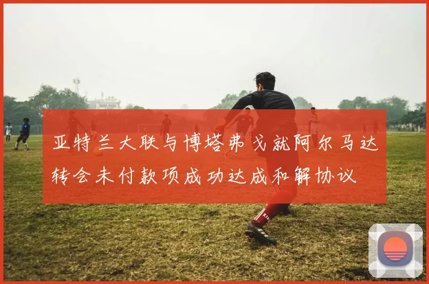 亚特兰大联与博塔弗戈就阿尔马达转会未付款项成功达成和解协议